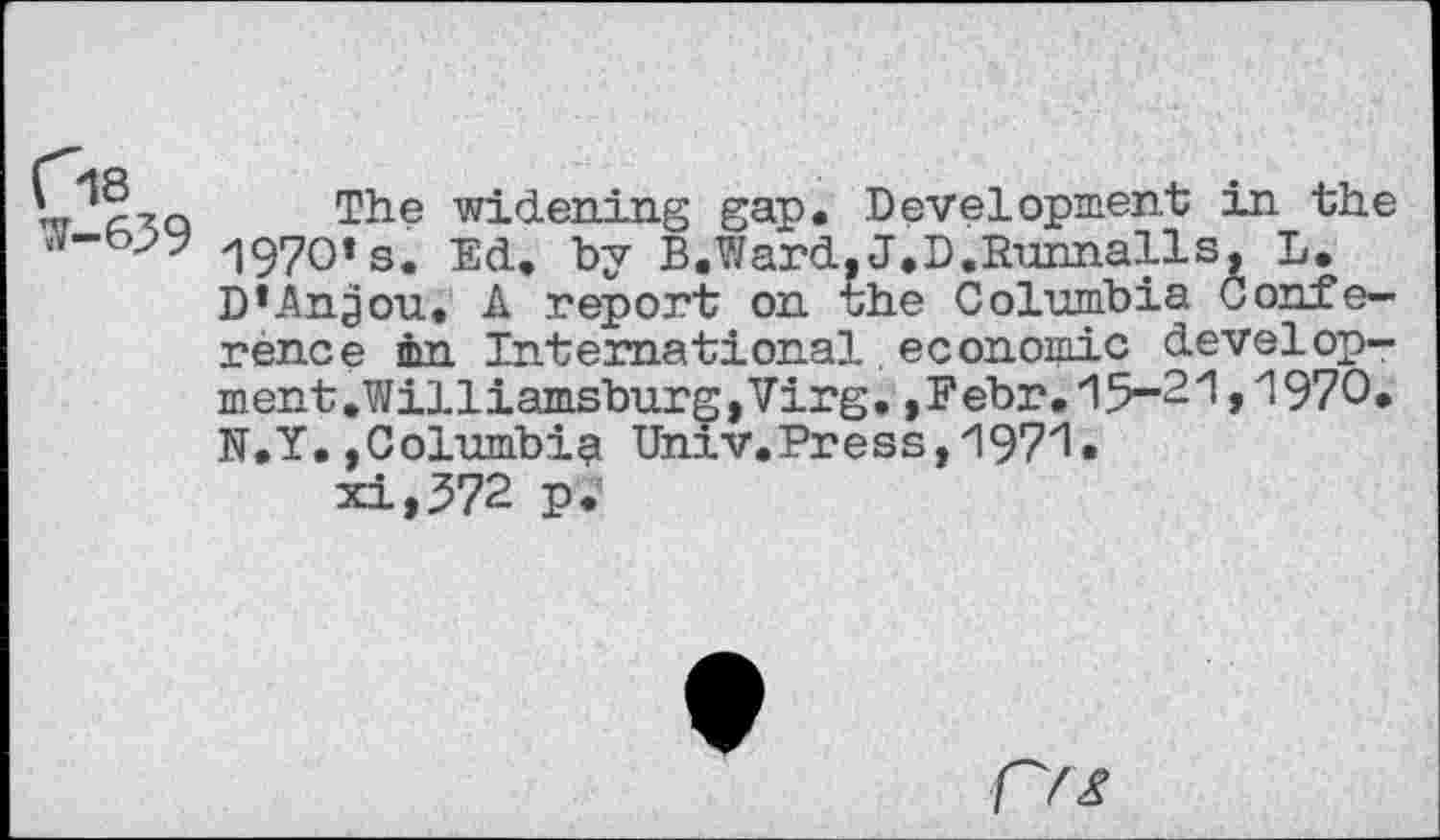 ﻿"t czq The widening gap. Development in the «v-W 1970» s. Ed. by B.Ward, J.D.Runnalls, L.
D*Angou. A report on rhe Columbia Conference in International. economic develop-ment.WilliamsburgjVirg.,Febr.15-21,1970. N.Y.,Columbia Univ.Press,1971.
xi,572 p.